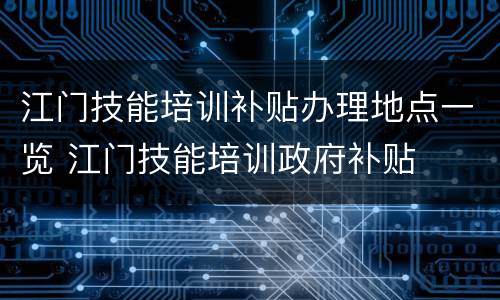 江门技能培训补贴办理地点一览 江门技能培训政府补贴