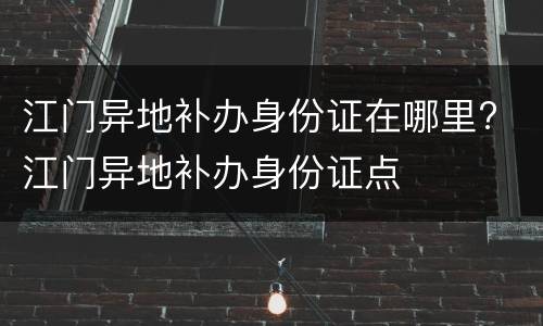 江门异地补办身份证在哪里? 江门异地补办身份证点