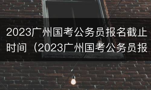 2023广州国考公务员报名截止时间（2023广州国考公务员报名截止时间是几号）