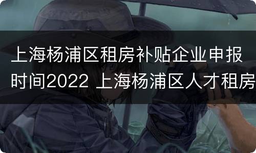 上海杨浦区租房补贴企业申报时间2022 上海杨浦区人才租房补贴政策2020