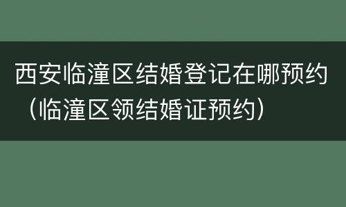 西安临潼区结婚登记在哪预约（临潼区领结婚证预约）