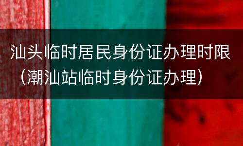 汕头临时居民身份证办理时限（潮汕站临时身份证办理）