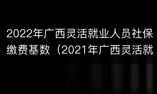 2022年广西灵活就业人员社保缴费基数（2021年广西灵活就业人员养老保险缴费基数）