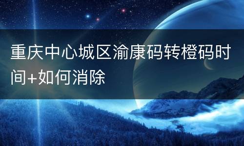 重庆中心城区渝康码转橙码时间+如何消除