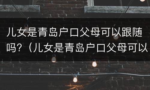 儿女是青岛户口父母可以跟随吗?（儿女是青岛户口父母可以跟随吗现在）