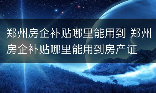 郑州房企补贴哪里能用到 郑州房企补贴哪里能用到房产证