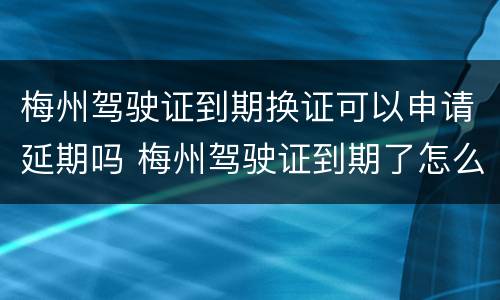 梅州驾驶证到期换证可以申请延期吗 梅州驾驶证到期了怎么换证