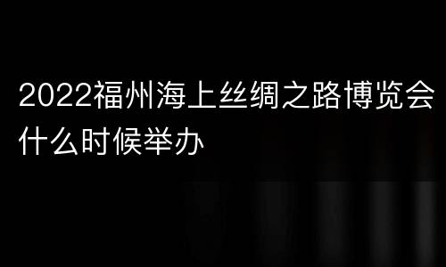 2022福州海上丝绸之路博览会什么时候举办