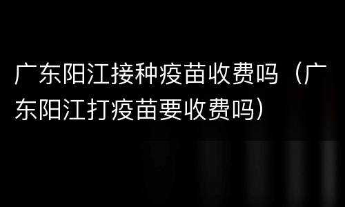 广东阳江接种疫苗收费吗（广东阳江打疫苗要收费吗）