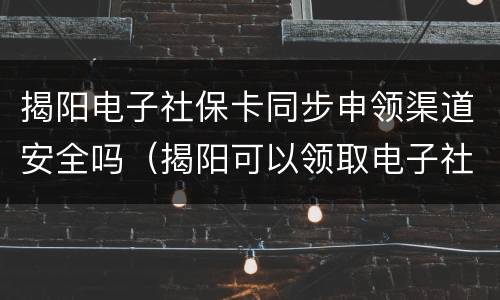 揭阳电子社保卡同步申领渠道安全吗（揭阳可以领取电子社保卡吗）