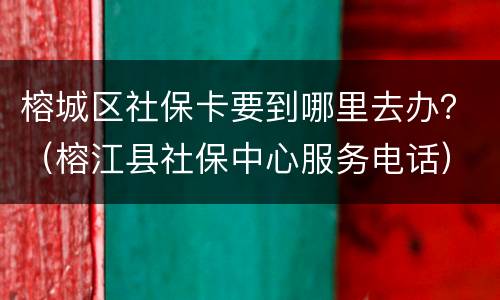 榕城区社保卡要到哪里去办？（榕江县社保中心服务电话）