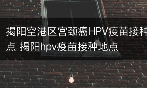 揭阳空港区宫颈癌HPV疫苗接种点 揭阳hpv疫苗接种地点