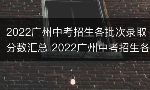 2022广州中考招生各批次录取分数汇总 2022广州中考招生各批次录取分数汇总图