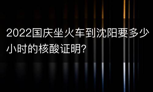 2022国庆坐火车到沈阳要多少小时的核酸证明？