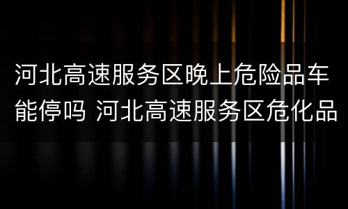 河北高速服务区晚上危险品车能停吗 河北高速服务区危化品车辆能过夜吗
