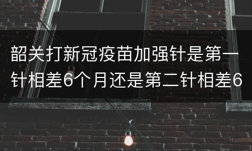 韶关打新冠疫苗加强针是第一针相差6个月还是第二针相差6个月？