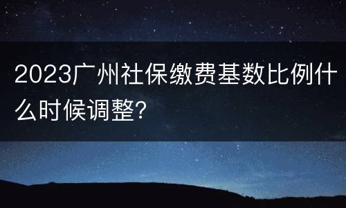 2023广州社保缴费基数比例什么时候调整？