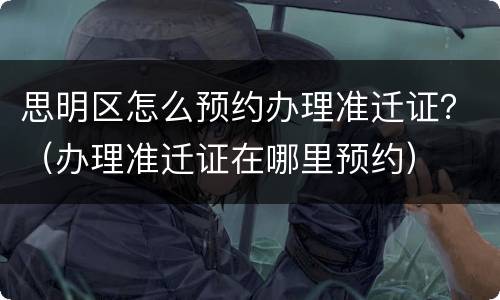 思明区怎么预约办理准迁证？（办理准迁证在哪里预约）
