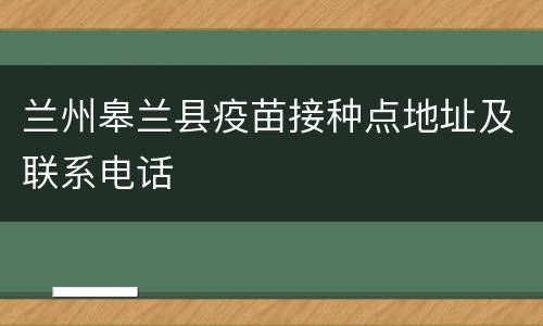 兰州皋兰县疫苗接种点地址及联系电话