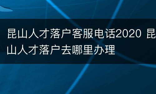 昆山人才落户客服电话2020 昆山人才落户去哪里办理