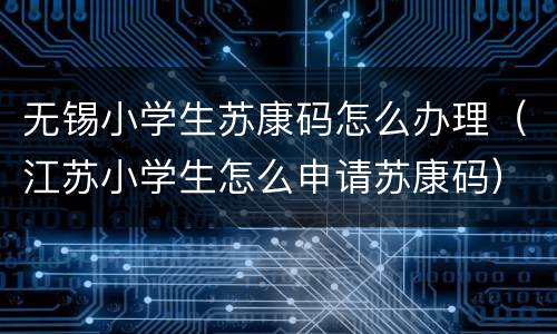 无锡小学生苏康码怎么办理（江苏小学生怎么申请苏康码）