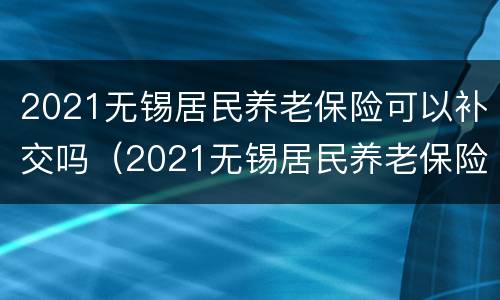 2021无锡居民养老保险可以补交吗（2021无锡居民养老保险可以补交吗怎么交）