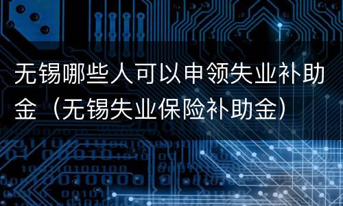 无锡哪些人可以申领失业补助金（无锡失业保险补助金）