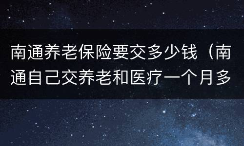 南通养老保险要交多少钱（南通自己交养老和医疗一个月多少钱）