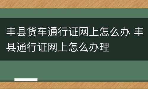 丰县货车通行证网上怎么办 丰县通行证网上怎么办理