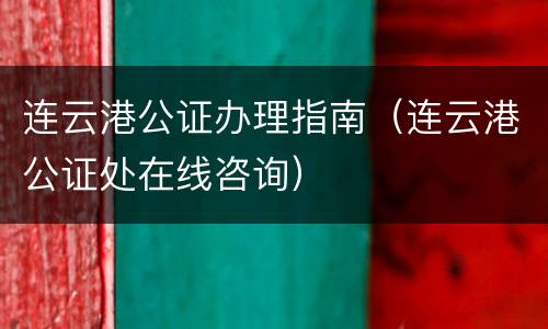 连云港公证办理指南（连云港公证处在线咨询）