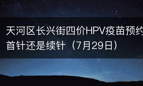 天河区长兴街四价HPV疫苗预约首针还是续针（7月29日）