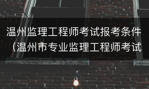 温州监理工程师考试报考条件（温州市专业监理工程师考试时间）