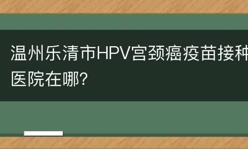 温州乐清市HPV宫颈癌疫苗接种医院在哪？