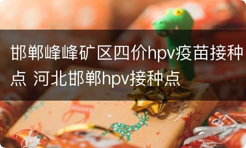 邯郸峰峰矿区四价hpv疫苗接种点 河北邯郸hpv接种点