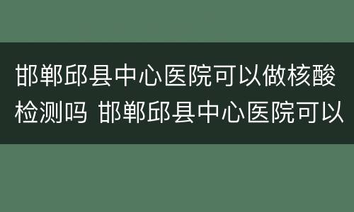 邯郸邱县中心医院可以做核酸检测吗 邯郸邱县中心医院可以做核酸检测吗现在