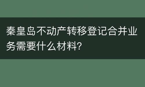 秦皇岛不动产转移登记合并业务需要什么材料？