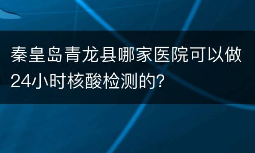 秦皇岛青龙县哪家医院可以做24小时核酸检测的？
