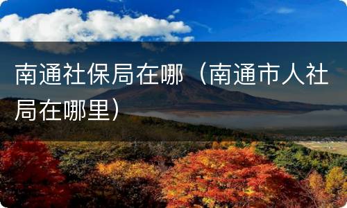 南通社保局在哪（南通市人社局在哪里）