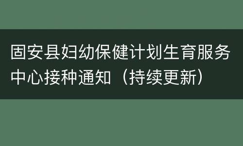 固安县妇幼保健计划生育服务中心接种通知（持续更新）