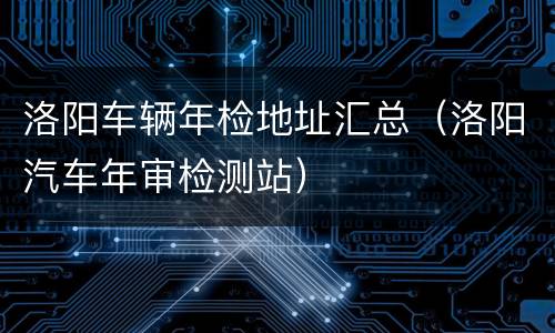 洛阳车辆年检地址汇总（洛阳汽车年审检测站）