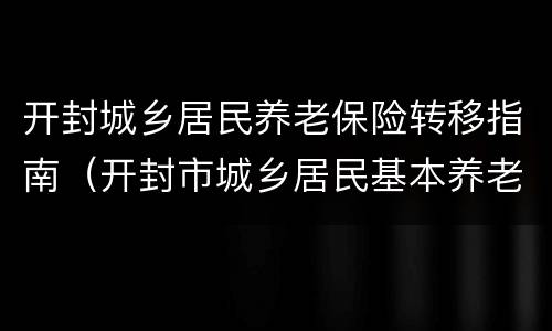 开封城乡居民养老保险转移指南（开封市城乡居民基本养老保险）