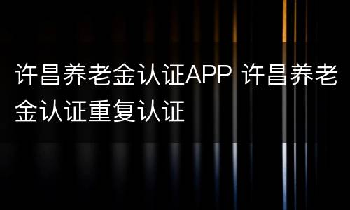 许昌养老金认证APP 许昌养老金认证重复认证