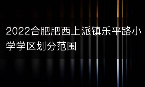 2022合肥肥西上派镇乐平路小学学区划分范围