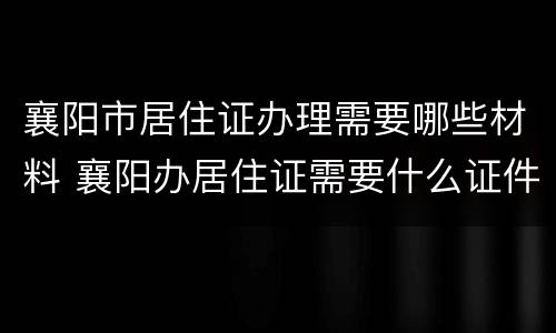 襄阳市居住证办理需要哪些材料 襄阳办居住证需要什么证件材料