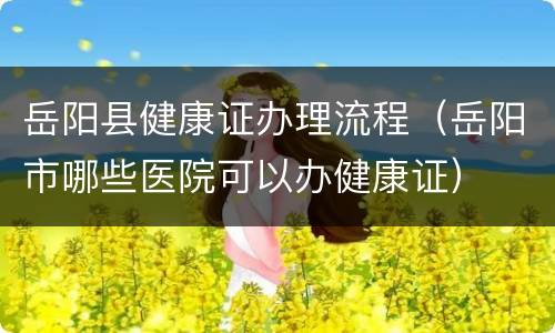 岳阳县健康证办理流程（岳阳市哪些医院可以办健康证）
