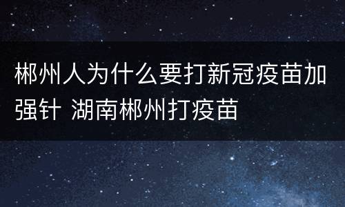 郴州人为什么要打新冠疫苗加强针 湖南郴州打疫苗