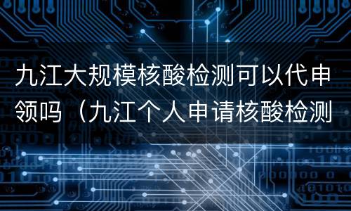 九江大规模核酸检测可以代申领吗（九江个人申请核酸检测）