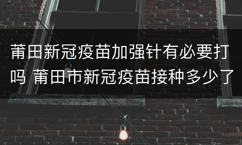 莆田新冠疫苗加强针有必要打吗 莆田市新冠疫苗接种多少了