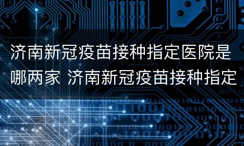 济南新冠疫苗接种指定医院是哪两家 济南新冠疫苗接种指定医院是哪两家公司