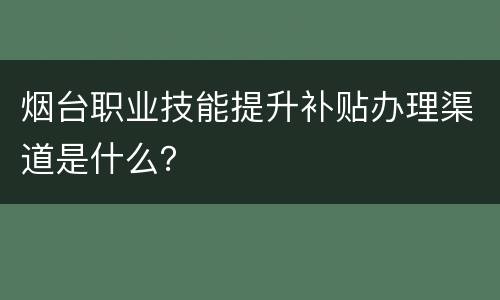 烟台职业技能提升补贴办理渠道是什么？